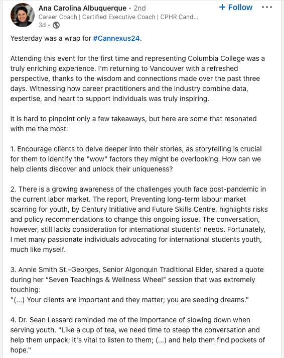 LinkedIn post: Yesterday was a wrap for hashtag#Cannexus24. Attending this event for the first time and representing Columbia College was a truly enriching experience. I'm returning to Vancouver with a refreshed perspective, thanks to the wisdom and connections made over the past three days. Witnessing how career practitioners and the industry combine data, expertise, and heart to support individuals was truly inspiring.